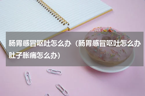 肠胃感冒呕吐怎么办（肠胃感冒呕吐怎么办肚子胀痛怎么办）
