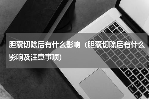 胆囊切除后有什么影响（胆囊切除后有什么影响及注意事项）