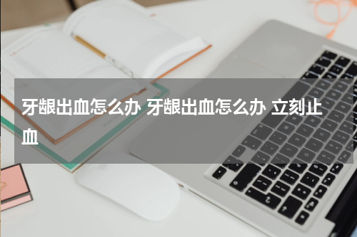 牙龈出血怎么办 牙龈出血怎么办 立刻止血
