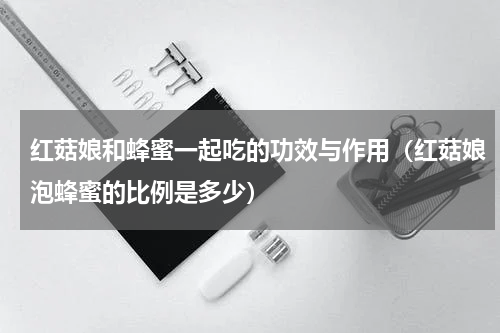 红菇娘和蜂蜜一起吃的功效与作用（红菇娘泡蜂蜜的比例是多少）