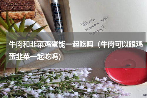 牛肉和韭菜鸡蛋能一起吃吗（牛肉可以跟鸡蛋韭菜一起吃吗）