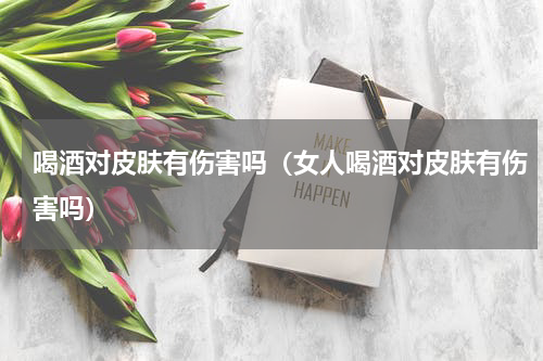 喝酒对皮肤有伤害吗（女人喝酒对皮肤有伤害吗）