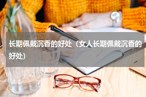 长期佩戴沉香的好处（女人长期佩戴沉香的好处）