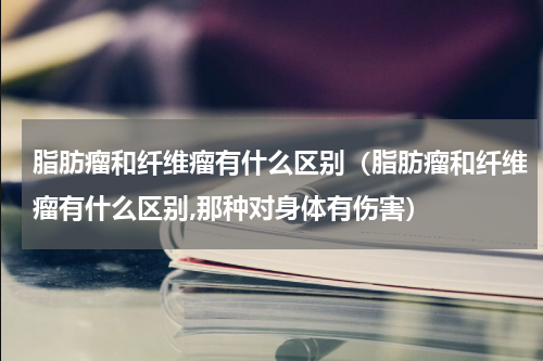 脂肪瘤和纤维瘤有什么区别（脂肪瘤和纤维瘤有什么区别,那种对身体有伤害）