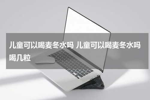 儿童可以喝麦冬水吗 儿童可以喝麦冬水吗喝几粒