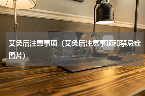 艾灸后注意事项（艾灸后注意事项和禁忌症图片）