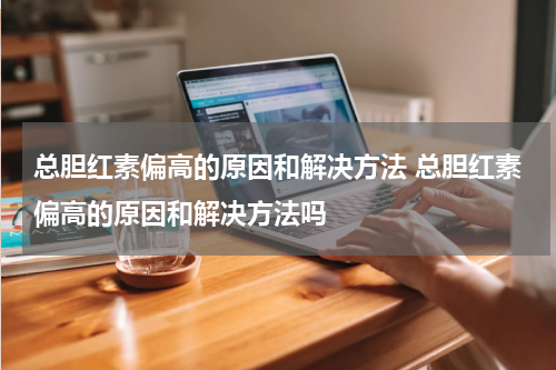 总胆红素偏高的原因和解决方法 总胆红素偏高的原因和解决方法吗