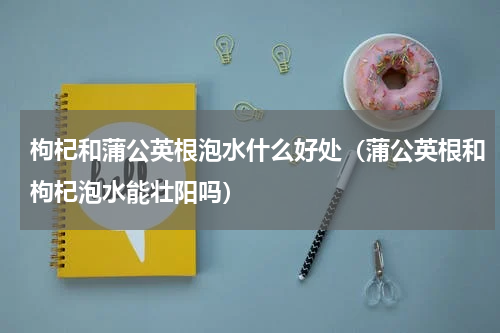 枸杞和蒲公英根泡水什么好处（蒲公英根和枸杞泡水能壮阳吗）
