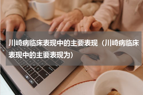 川崎病临床表现中的主要表现（川崎病临床表现中的主要表现为）