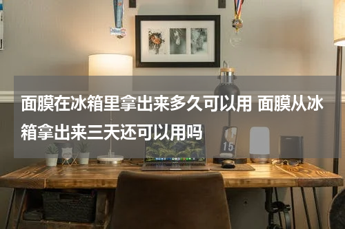面膜在冰箱里拿出来多久可以用 面膜从冰箱拿出来三天还可以用吗