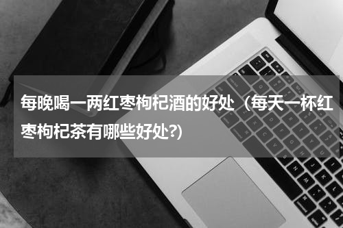 每晚喝一两红枣枸杞酒的好处（每天一杯红枣枸杞茶有哪些好处?）