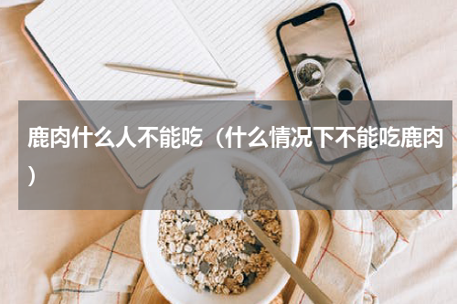 鹿肉什么人不能吃（什么情况下不能吃鹿肉）