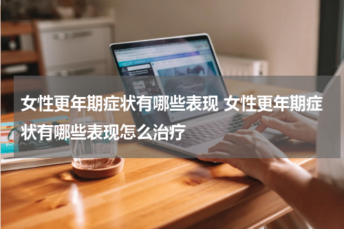 女性更年期症状有哪些表现 女性更年期症状有哪些表现怎么治疗