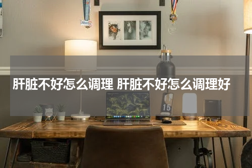 肝脏不好怎么调理 肝脏不好怎么调理好