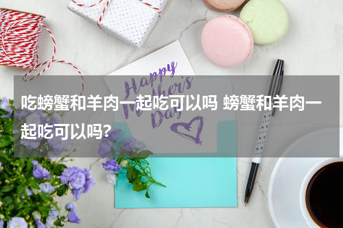 吃螃蟹和羊肉一起吃可以吗 螃蟹和羊肉一起吃可以吗?