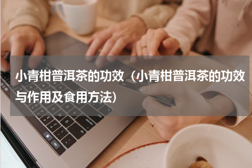 小青柑普洱茶的功效（小青柑普洱茶的功效与作用及食用方法）