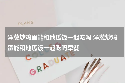 洋葱炒鸡蛋能和地瓜饭一起吃吗 洋葱炒鸡蛋能和地瓜饭一起吃吗早餐