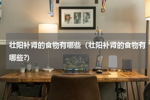 壮阳补肾的食物有哪些（壮阳补肾的食物有哪些?）