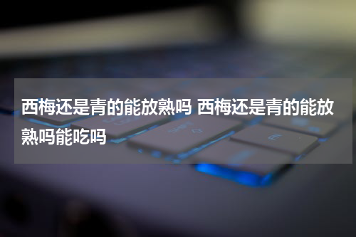 西梅还是青的能放熟吗 西梅还是青的能放熟吗能吃吗
