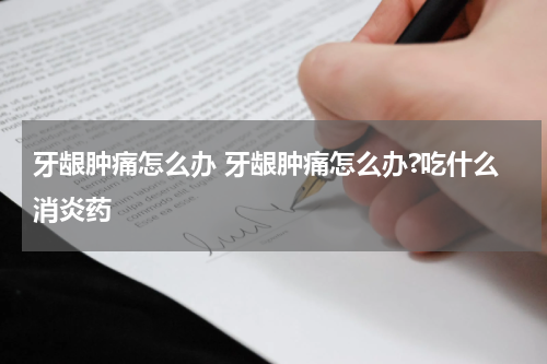 牙龈肿痛怎么办 牙龈肿痛怎么办?吃什么消炎药