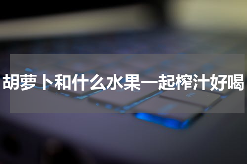 胡萝卜和什么水果一起榨汁好喝