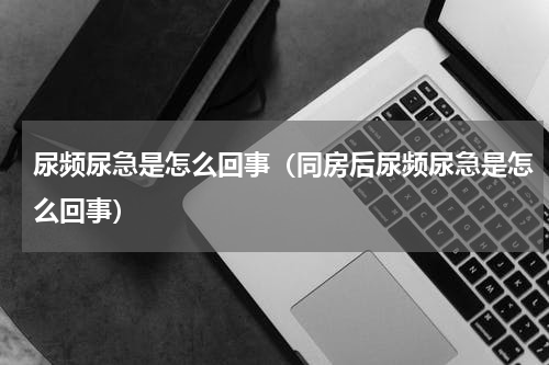 尿频尿急是怎么回事（同房后尿频尿急是怎么回事）