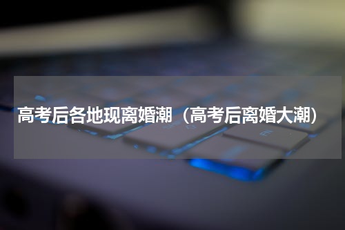 高考后各地现离婚潮（高考后离婚大潮）