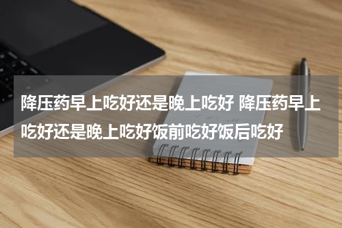 降压药早上吃好还是晚上吃好 降压药早上吃好还是晚上吃好饭前吃好饭后吃好