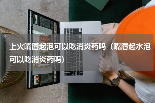 上火嘴唇起泡可以吃消炎药吗（嘴唇起水泡可以吃消炎药吗）