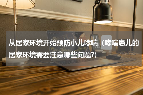 从居家环境开始预防小儿哮喘（哮喘患儿的居家环境需要注意哪些问题?）