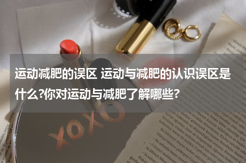 运动减肥的误区 运动与减肥的认识误区是什么?你对运动与减肥了解哪些?