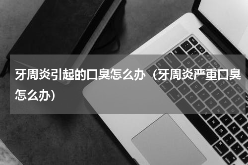 牙周炎引起的口臭怎么办（牙周炎严重口臭怎么办）