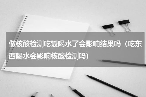 做核酸检测吃饭喝水了会影响结果吗（吃东西喝水会影响核酸检测吗）