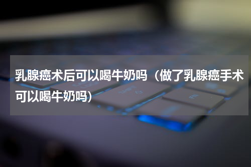乳腺癌术后可以喝牛奶吗（做了乳腺癌手术可以喝牛奶吗）