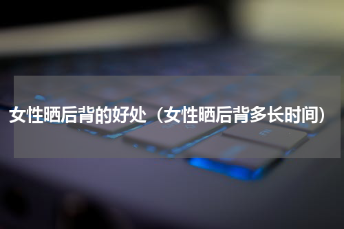 女性晒后背的好处（女性晒后背多长时间）