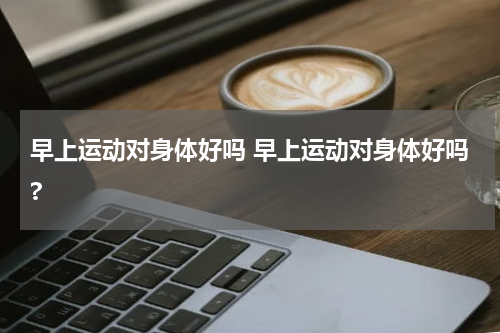 早上运动对身体好吗 早上运动对身体好吗?