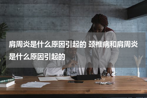 肩周炎是什么原因引起的 颈椎病和肩周炎是什么原因引起的