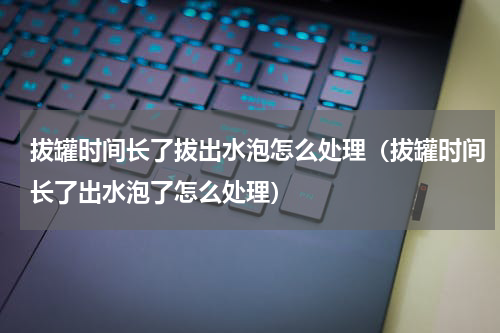 拔罐时间长了拔出水泡怎么处理（拔罐时间长了出水泡了怎么处理）