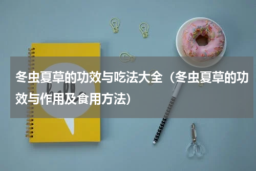 冬虫夏草的功效与吃法大全（冬虫夏草的功效与作用及食用方法）