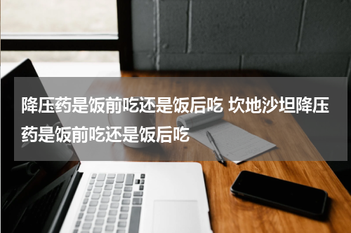降压药是饭前吃还是饭后吃 坎地沙坦降压药是饭前吃还是饭后吃