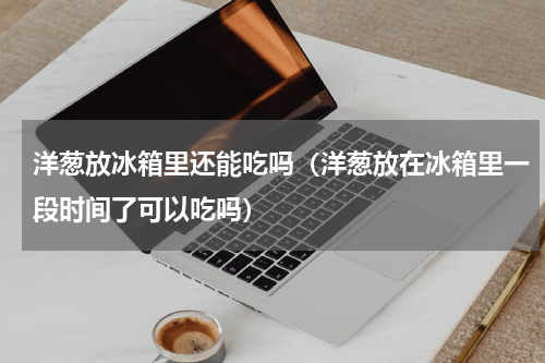 洋葱放冰箱里还能吃吗（洋葱放在冰箱里一段时间了可以吃吗）