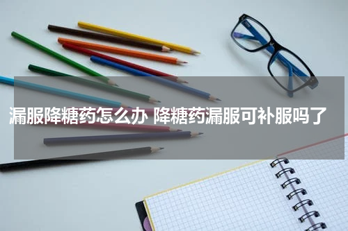 漏服降糖药怎么办 降糖药漏服可补服吗了