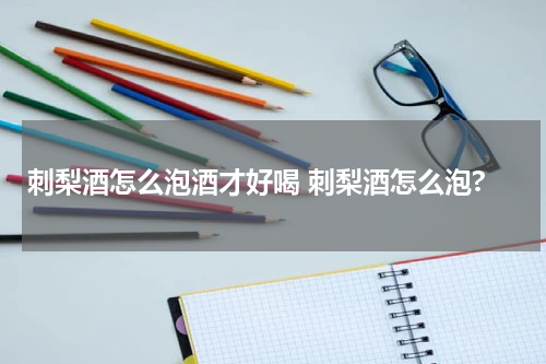 刺梨酒怎么泡酒才好喝 刺梨酒怎么泡?