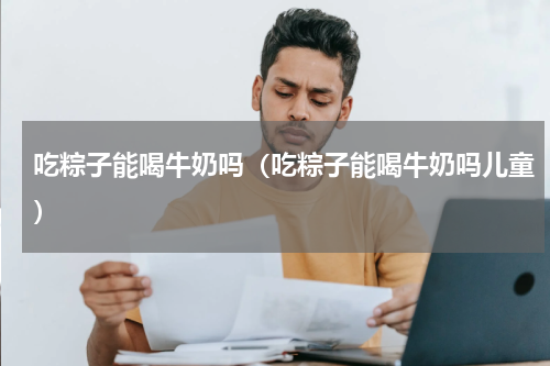 吃粽子能喝牛奶吗（吃粽子能喝牛奶吗儿童）