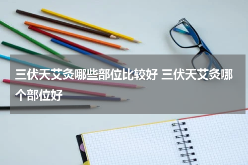 三伏天艾灸哪些部位比较好 三伏天艾灸哪个部位好