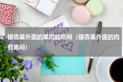 银杏果外面的果肉能吃吗（银杏果外面的肉有毒吗）