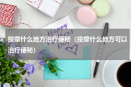 按摩什么地方治疗便秘（按摩什么地方可以治疗便秘）