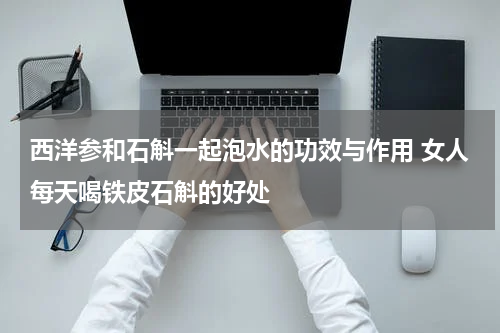 西洋参和石斛一起泡水的功效与作用 女人每天喝铁皮石斛的好处