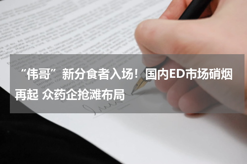 “伟哥”新分食者入场！国内ED市场硝烟再起 众药企抢滩布局
