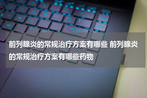 前列腺炎的常规治疗方案有哪些 前列腺炎的常规治疗方案有哪些药物